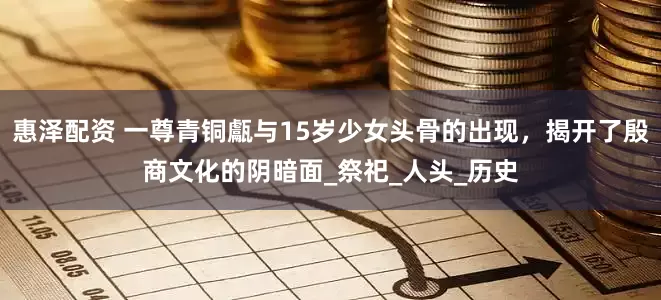 惠泽配资 一尊青铜甗与15岁少女头骨的出现，揭开了殷商文化的阴暗面_祭祀_人头_历史