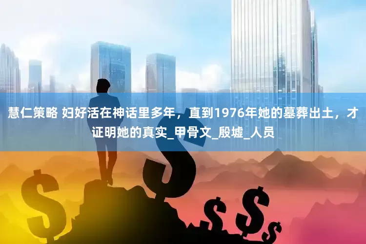 慧仁策略 妇好活在神话里多年，直到1976年她的墓葬出土，才证明她的真实_甲骨文_殷墟_人员