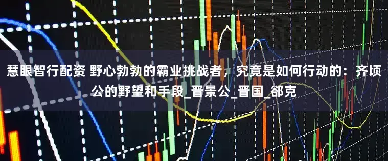 慧眼智行配资 野心勃勃的霸业挑战者，究竟是如何行动的：齐顷公的野望和手段_晋景公_晋国_郤克