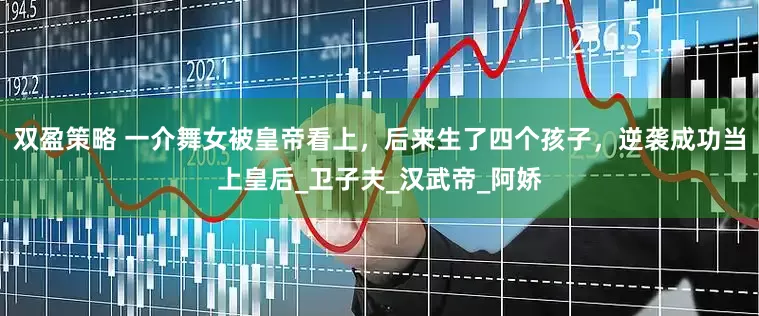 双盈策略 一介舞女被皇帝看上，后来生了四个孩子，逆袭成功当上皇后_卫子夫_汉武帝_阿娇