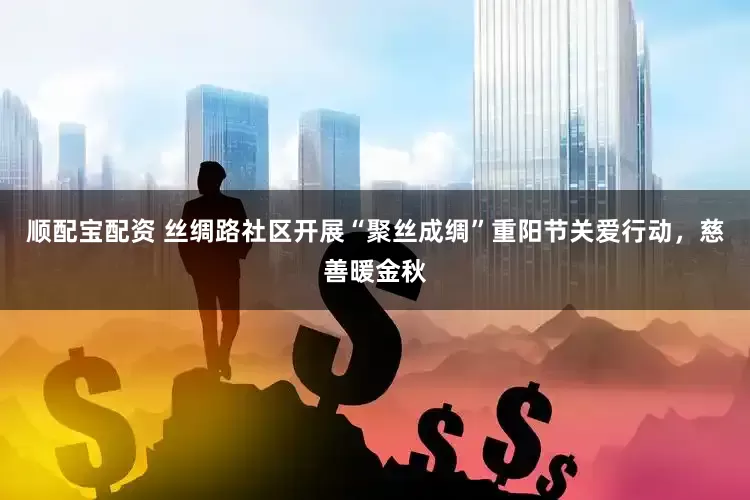 顺配宝配资 丝绸路社区开展“聚丝成绸”重阳节关爱行动，慈善暖金秋