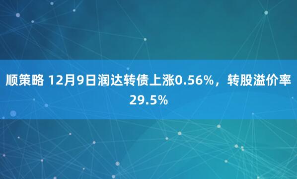 顺策略 12月9日润达转债上涨0.56%，转股溢价率29.5%