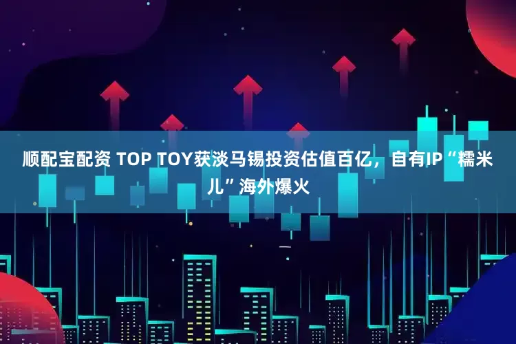 顺配宝配资 TOP TOY获淡马锡投资估值百亿，自有IP“糯米儿”海外爆火