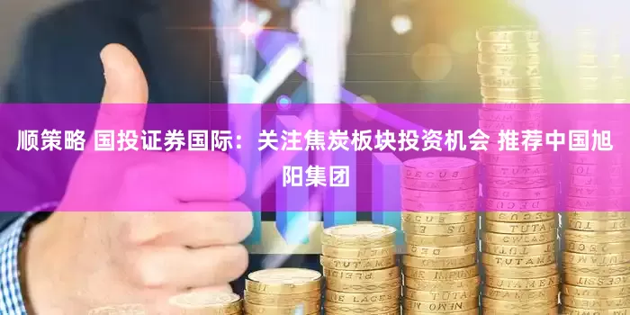 顺策略 国投证券国际：关注焦炭板块投资机会 推荐中国旭阳集团
