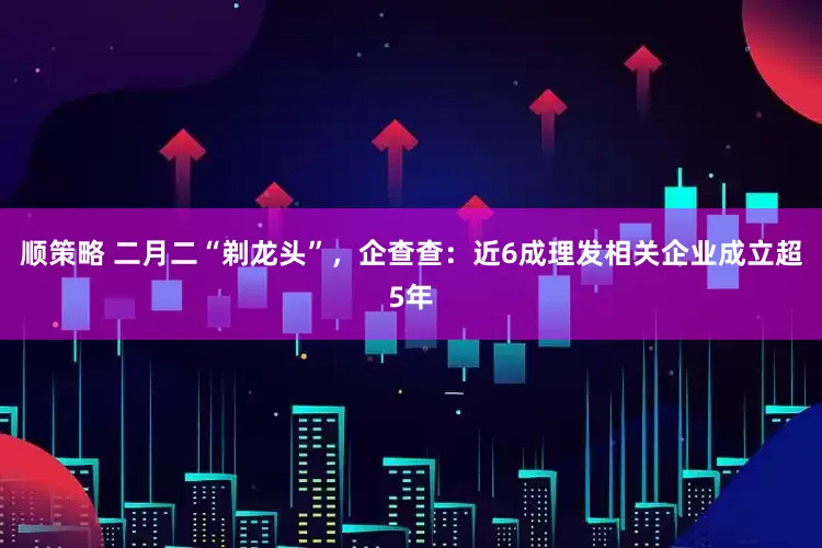 顺策略 二月二“剃龙头”，企查查：近6成理发相关企业成立超5年