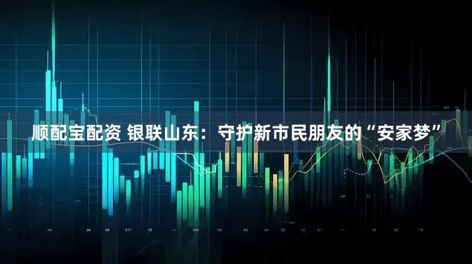 顺配宝配资 银联山东：守护新市民朋友的“安家梦”