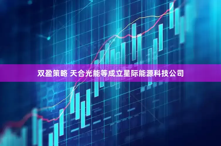 双盈策略 天合光能等成立星际能源科技公司